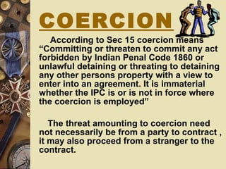 According to Sec 15 coercion means “Committing or threaten to commit any act forbidden by Indian Penal Code 1860 or unlawful detaining or threating to detaining any other persons property with a view to enter into an agreement. It is immaterial whether the IPC is or is not in force where the coercion is employed”  The threat amounting to coercion need not necessarily be from a party to contract , it may also proceed from a stranger to the contract. COERCION 