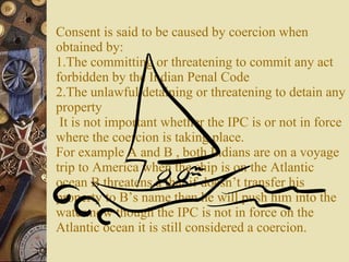 Consent is said to be caused by coercion when obtained by: 1.The committing or threatening to commit any act forbidden by the Indian Penal Code 2.The unlawful detaining or threatening to detain any property  It is not important whether the IPC is or not in force where the coercion is taking place.  For example A and B , both Indians are on a voyage trip to America when the ship is on the Atlantic ocean B threatens a that if doesn’t transfer his property to B’s name then he will push him into the water.now though the IPC is not in force on the Atlantic ocean it is still considered a coercion.  