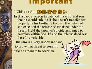 1.Chikkim Ammiraju vs. Seshamma: In this case a person threatened his wife  and son that he would suicide if she doesn’t transfer her property in his brother’s favour. The wife and son executed the release of the deed under the threat . Held the threat of suicide amounted to coercion within Sec  15 and the release deed was therefore voidable. This also is a very important case to prove that threat to commit  suicide amounts to coercion  Important cases: 