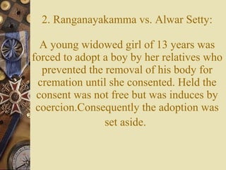 2. Ranganayakamma vs. Alwar Setty: A young widowed girl of 13 years was forced to adopt a boy by her relatives who prevented the removal of his body for cremation until she consented. Held the consent was not free but was induces by coercion.Consequently the adoption was set aside.   