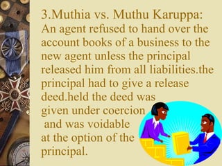 3.Muthia vs. Muthu Karuppa: An agent refused to hand over the account books of a business to the new agent unless the principal released him from all liabilities.the principal had to give a release deed.held the deed was  given under coercion  and was voidable  at the option of the  principal. 