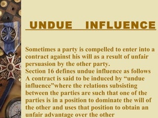 UNDUE  INFLUENCE Sometimes a party is compelled to enter into a contract against his will as a result of unfair persuasion by the other party. Section 16 defines undue influence as follows A contract is said to be induced by “undue influence”where the relations subsisting between the parties are such that one of the parties is in a position to dominate the will of the other and uses that position to obtain an unfair advantage over the other 