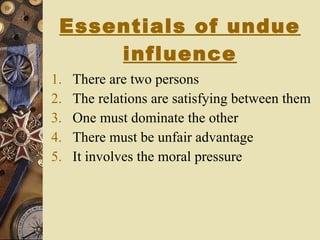 Essentials of undue influence There are two persons The relations are satisfying between them One must dominate the other There must be unfair advantage It involves the moral pressure 
