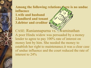 Among the following relations there is no undue influence 1.wife and husband 2.landlord and tenant 3.debtor and creditor CASE:  Raniannapurna vs. Swaminathan A poor Hindu widow was persuaded by a money lender to agree to pay 100% rate of interest on money lent by him. She needed the money to establish her right to maintenance.it was a clear case of undue influence and the court reduced the rate of interest to 24% 