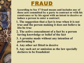 FRAUD According to Sec 17 fraud means and includes any of those acts committed by a party to contract or with his connivance or by his agent with an intent to deceive or induce a person to enter a contract: 1. The suggestion that a fact is true when it is not true and the person making it does not believe in itto be true 2. The active concealment of a fact by a person having knowledge or belief of the fact 3. A promise made without any intention of performing it 4. Any other act fitted to deceive 5. Any such act or omission as the law specially declares to be fraudulent 