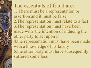 The essentials of fraud are: 1. There must be a representation or assertion and it must be false 2.The representation must relate to a fact 3.The representation must have been made with  the intention of inducing the other party to act upon it 4.the representation must have been made with a knowledge of its falsity 5.the other party must have subsequently suffered some loss 