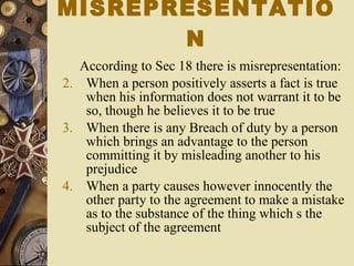 According to Sec 18 there is misrepresentation: When a person positively asserts a fact is true when his information does not warrant it to be so, though he believes it to be true When there is any Breach of duty by a person which brings an advantage to the person committing it by misleading another to his prejudice When a party causes however innocently the other party to the agreement to make a mistake as to the substance of the thing which s the subject of the agreement MISREPRESENTATION 