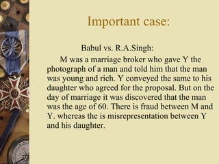 Babul vs. R.A.Singh: M was a marriage broker who gave Y the photograph of a man and told him that the man was young and rich. Y conveyed the same to his daughter who agreed for the proposal. But on the day of marriage it was discovered that the man was the age of 60. There is fraud between M and Y. whereas the is misrepresentation between Y and his daughter. Important case: 