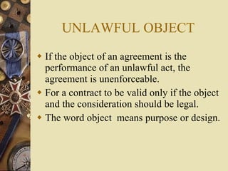 If the object of an agreement is the performance of an unlawful act, the agreement is unenforceable. For a contract to be valid only if the object and the consideration should be legal. The word object  means purpose or design. UNLAWFUL OBJECT 