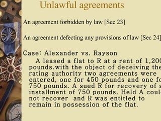 An agreement forbidden by law [Sec 23] An agreement defecting any provisions of law [Sec 24]  Case: Alexander vs. Rayson A leased a flat to R at a rent of 1,200 pounds.with the object of deceiving the rating authority two agreements were entered, one for 450 pounds and one for 750 pounds. A sued R for recovery of an installment of 750 pounds. Held A could not recover  and R was entitled to remain in possession of the flat. Unlawful agreements 