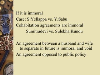If it is immoral Case: S.Yellappa vs. Y.Sabu  Cohabitation agreements are immoral Sumitradevi vs. Sulekha Kundu An agreement between a husband and wife to separate in future is immoral and void An agreement opposed to public policy 