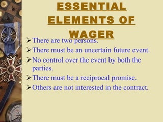 ESSENTIAL ELEMENTS OF WAGER There are two persons. There must be an uncertain future event. No control over the event by both the parties. There must be a reciprocal promise. Others are not interested in the contract. 