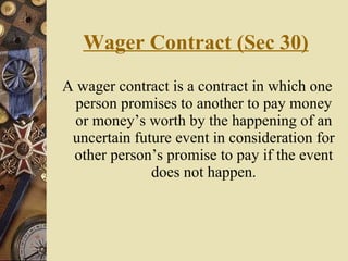Wager Contract (Sec 30) A wager contract is a contract in which one person promises to another to pay money or money’s worth by the happening of an uncertain future event in consideration for other person’s promise to pay if the event does not happen. 