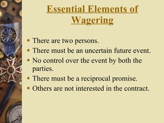Essential Elements of Wagering There are two persons. There must be an uncertain future event. No control over the event by both the parties. There must be a reciprocal promise. Others are not interested in the contract. 