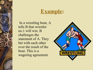 Example : In a wrestling bout, A tells B that wrestler no.1 will win. B challenges the statement of A. They bet with each other over the result of the bout. This is a wagering agreement. 