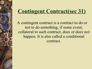 Contingent Contract(sec 31) A contingent contract is a contract to do or not to do something, if some event, collateral to such contract, does or does not happen. It is also called a conditional contract. 