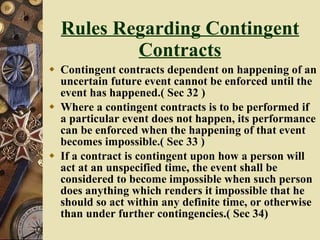 Rules Regarding Contingent Contracts Contingent contracts dependent on happening of an uncertain future event cannot be enforced until the event has happened.( Sec 32 ) Where a contingent contracts is to be performed if a particular event does not happen, its performance can be enforced when the happening of that event becomes impossible.( Sec 33 ) If a contract is contingent upon how a person will act at an unspecified time, the event shall be considered to become impossible when such person does anything which renders it impossible that he should so act within any definite time, or otherwise than under further contingencies.( Sec 34)  
