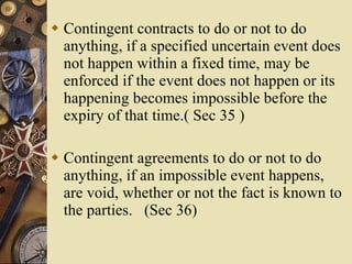 Contingent contracts to do or not to do anything, if a specified uncertain event does not happen within a fixed time, may be enforced if the event does not happen or its happening becomes impossible before the expiry of that time.( Sec 35 ) Contingent agreements to do or not to do anything, if an impossible event happens, are void, whether or not the fact is known to the parties.  (Sec 36) 