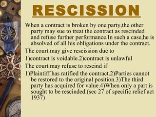 RESCISSION When a contract is broken by one party,the other party may sue to treat the contract as rescinded and refuse further performance.In such a case,he is absolved of all his obligations under the contract. The court may give rescission due to  1)contract is voidable.2)contract is unlawful The court may refuse to rescind if  1)Plaintiff has ratified the contract.2)Parties cannot be restored to the original position.3)The third party has acquired for value.4)When only a part is sought to be rescinded.(sec 27 of specific relief act 1937) 
