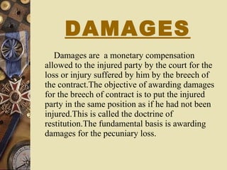 DAMAGES Damages are  a monetary compensation allowed to the injured party by the court for the loss or injury suffered by him by the breech of the contract.The objective of awarding damages for the breech of contract is to put the injured party in the same position as if he had not been injured.This is called the doctrine of restitution.The fundamental basis is awarding damages for the pecuniary loss. 