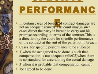 SPECIFIC PERFORMANCE In certain cases of breach of contract damages are not an adequate remedy.The court may,in such cases,direct the party in breach to carry out his promise according to terms of the contract.This is a direction by the court for specific performance of the contract at the suit of the party not in breach Cases  for specific performance to be enforced 1)when the act agreed to be done is such that compensation is not adequate relief.2)when there is no standard for ascertaining the actual damage 3)when it is probable that compensation cannot  be agreed to be done. 