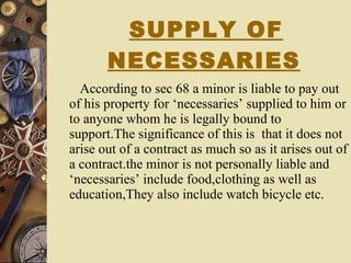 SUPPLY OF NECESSARIES   According to sec 68 a minor is liable to pay out of his property for ‘necessaries’ supplied to him or to anyone whom he is legally bound to support.The significance of this is  that it does not arise out of a contract as much so as it arises out of a contract.the minor is not personally liable and ‘necessaries’ include food,clothing as well as education,They also include watch bicycle etc. 