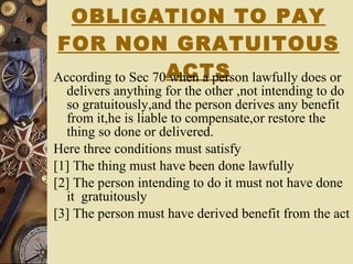 OBLIGATION TO PAY FOR NON GRATUITOUS ACTS According to Sec 70 when a person lawfully does or delivers anything for the other ,not intending to do so gratuitously,and the person derives any benefit from it,he is liable to compensate,or restore the thing so done or delivered. Here three conditions must satisfy [1] The thing must have been done lawfully [2] The person intending to do it must not have done it  gratuitously [3] The person must have derived benefit from the act 