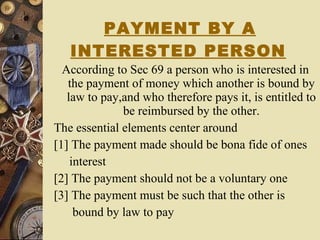 PAYMENT BY A INTERESTED PERSON   According to Sec 69 a person who is interested in the payment of money which another is bound by law to pay,and who therefore pays it, is entitled to be reimbursed by the other. The essential elements center around  [1] The payment made should be bona fide of ones interest [2] The payment should not be a voluntary one [3] The payment must be such that the other is  bound by law to pay 