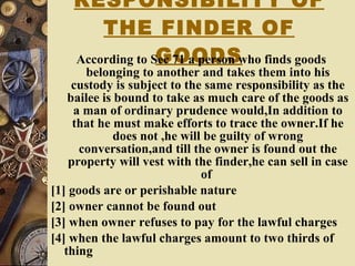 RESPONSIBILITY OF THE FINDER OF GOODS According to Sec 71 a person who finds goods belonging to another and takes them into his custody is subject to the same responsibility as the bailee is bound to take as much care of the goods as a man of ordinary prudence would,In addition to that he must make efforts to trace the owner.If he does not ,he will be guilty of wrong conversation,and till the owner is found out the property will vest with the finder,he can sell in case of  [1] goods are or perishable nature [2] owner cannot be found out [3] when owner refuses to pay for the lawful charges [4] when the lawful charges amount to two thirds of thing 