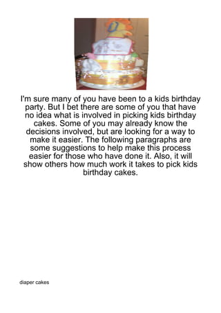 I'm sure many of you have been to a kids birthday
  party. But I bet there are some of you that have
  no idea what is involved in picking kids birthday
     cakes. Some of you may already know the
   decisions involved, but are looking for a way to
    make it easier. The following paragraphs are
    some suggestions to help make this process
    easier for those who have done it. Also, it will
  show others how much work it takes to pick kids
                    birthday cakes.




diaper cakes
 