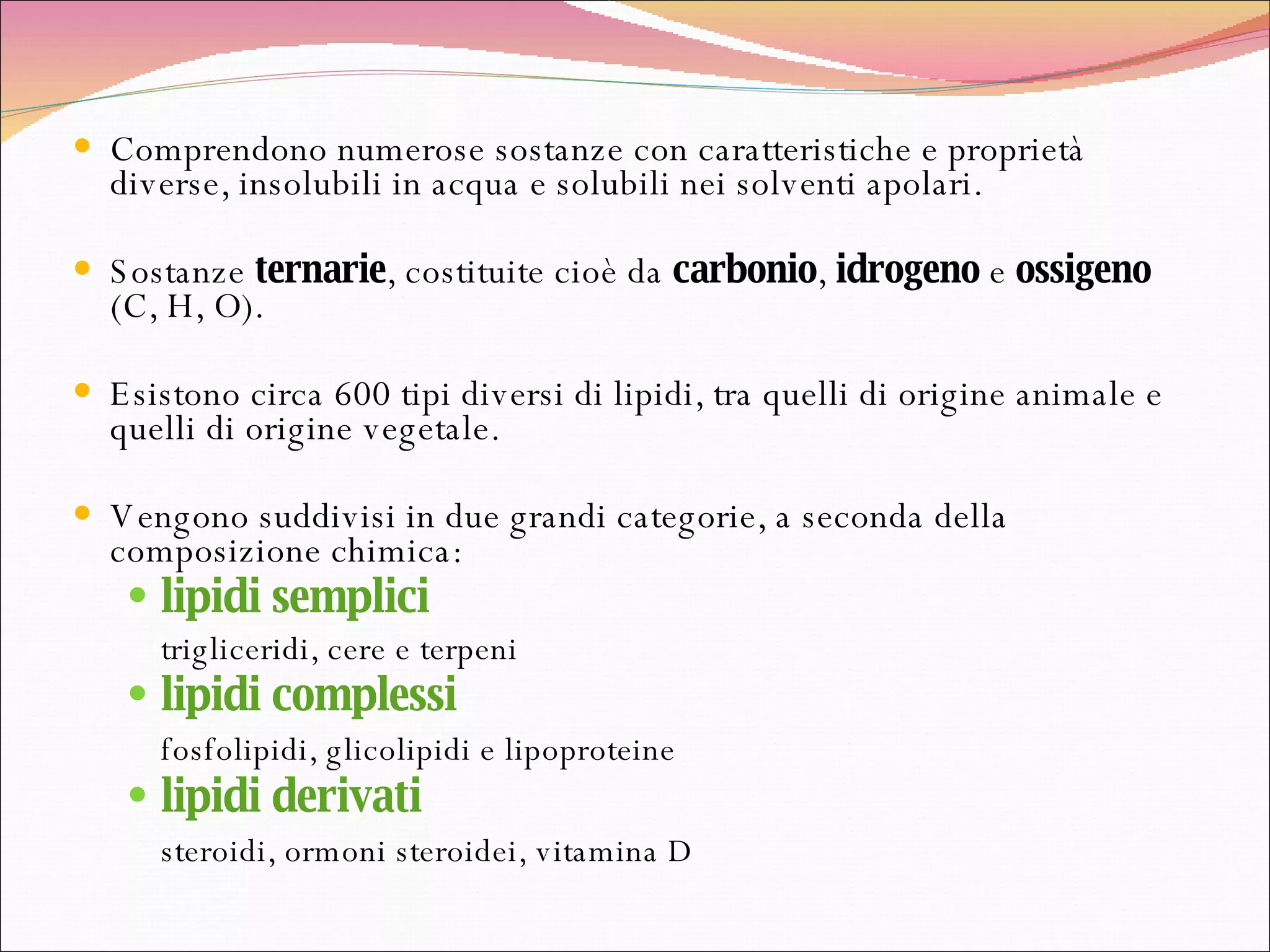 Comprendono numerose sostanze con caratteristiche e proprietà diverse, insolubili in acqua e solubili nei solventi apolari. Sostanze  ternarie , costituite cioè da  carbonio ,  idrogeno  e  ossigeno  (C, H, O). Esistono circa 600 tipi diversi di lipidi, tra quelli di origine animale e quelli di origine vegetale. Vengono suddivisi in due grandi categorie, a seconda della composizione chimica:  lipidi semplici trigliceridi, cere e terpeni  lipidi complessi fosfolipidi, glicolipidi e lipoproteine lipidi derivati steroidi, ormoni steroidei, vitamina D 