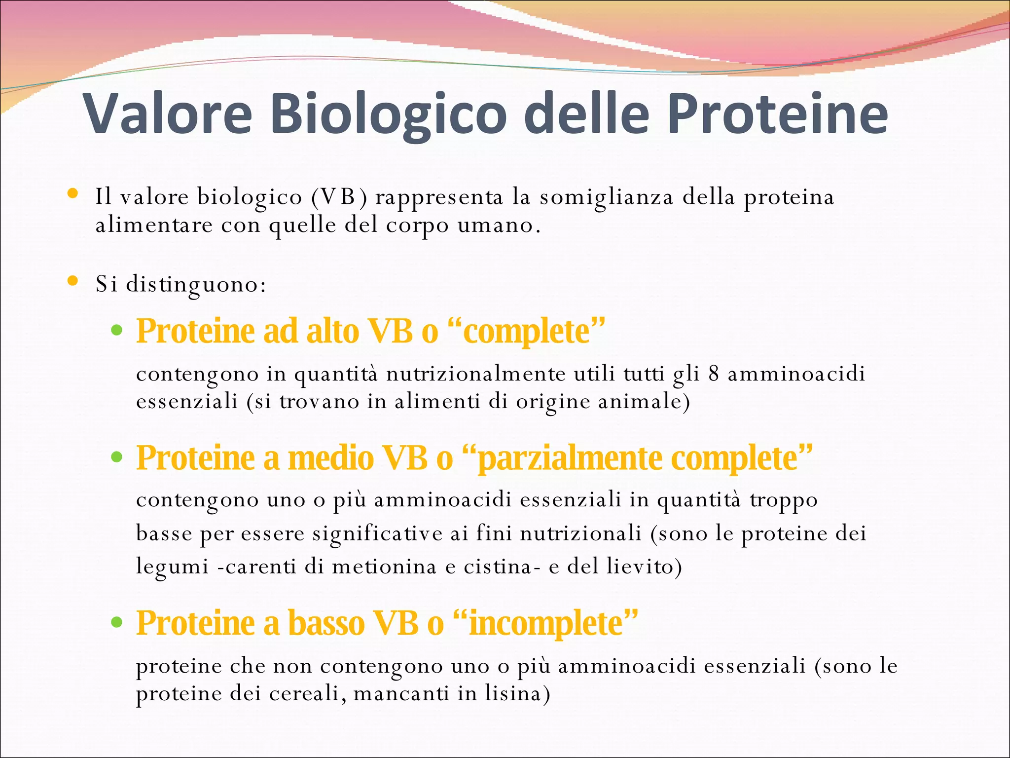 Valore Biologico delle Proteine Il valore biologico (VB) rappresenta la somiglianza della proteina alimentare con quelle del corpo umano.  Si distinguono: Proteine ad alto VB o “complete” contengono in quantità nutrizionalmente utili tutti gli 8 amminoacidi essenziali (si trovano in alimenti di origine animale) Proteine a medio VB o “parzialmente complete” contengono uno o più amminoacidi essenziali in quantità troppo  basse per essere significative ai fini nutrizionali (sono le proteine dei legumi -carenti di metionina e cistina- e del lievito) Proteine a basso VB o “incomplete” proteine che non contengono uno o più amminoacidi essenziali (sono le proteine dei cereali, mancanti in lisina) 
