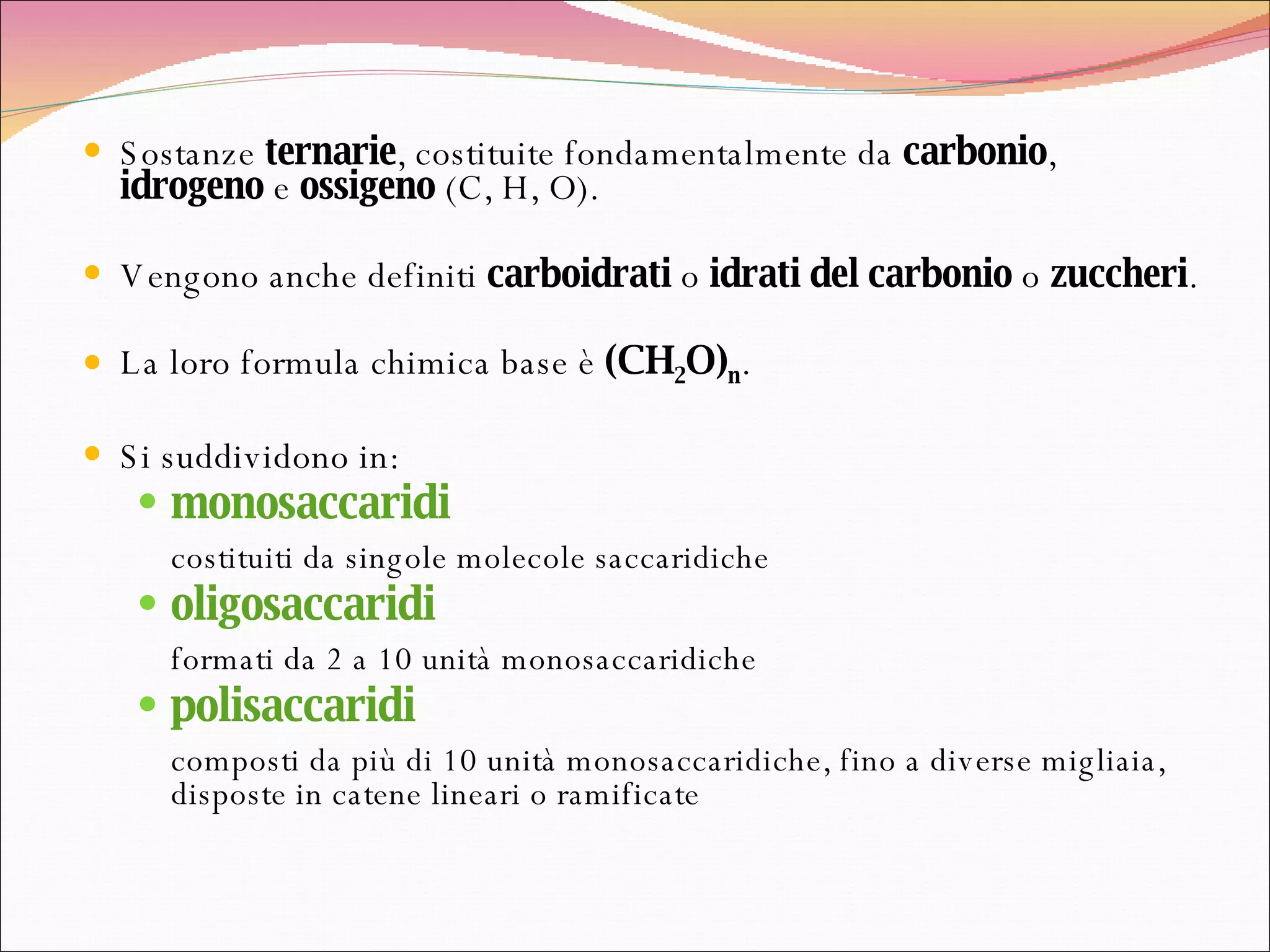 Sostanze  ternarie , costituite fondamentalmente da  carbonio ,  idrogeno  e  ossigeno  (C, H, O).  Vengono anche definiti  carboidrati  o  idrati del carbonio  o  zuccheri . La loro formula chimica base è  (CH 2 O) n .   Si suddividono in: monosaccaridi   costituiti da singole molecole saccaridiche  oligosaccaridi formati da 2 a 10 unità monosaccaridiche  polisaccaridi composti da più di 10 unità monosaccaridiche, fino a diverse migliaia, disposte in catene lineari o ramificate  