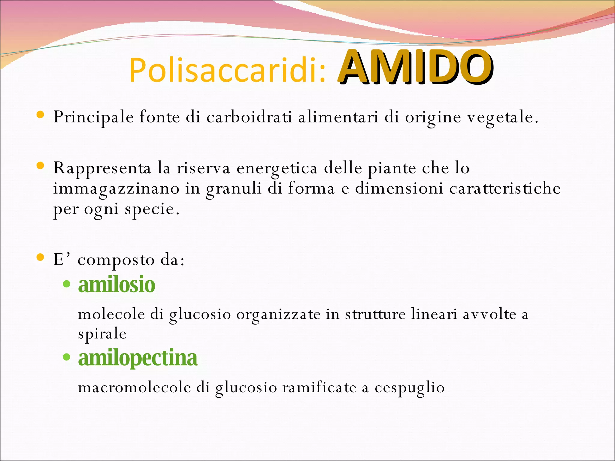 Polisaccaridi:   AMIDO Principale fonte di carboidrati alimentari di origine vegetale. Rappresenta la riserva energetica delle piante che lo immagazzinano in granuli di forma e dimensioni caratteristiche per ogni specie.  E’ composto da: amilosio molecole di glucosio organizzate in strutture lineari avvolte a spirale amilopectina macromolecole di glucosio ramificate a cespuglio 