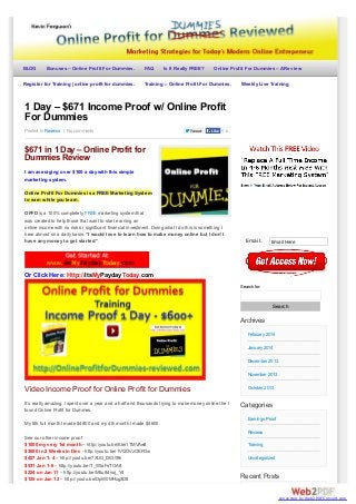 BLOG

Bonuses – Online Profit For Dummies.

Register for Training | online profit for dummies.

FAQ

Is It Really FREE?

Online Profit For Dummies – A Review

Training :- Online Profit For Dummies.

Weekly Live Training

1 Day – $671 Income Proof w/ Online Profit
For Dummies
Posted In Reviews | No comments

Tweet

Like

0

$671 in 1 Day – Online Profit for
Dummies Review
I am averaging over $100 a day with this simple
marketing system.

ds

Online Profit For Dummies is a FREE Marketing System
to earn while you learn.

d

OPFD is a 100% completely FREE marketing system that
was created to help those that want to start earning an
online income with no risk or significant financial investment. Doing what I do this is something I
hear almost on a daily basis: “I would love to learn how to make money online but I don’t
have any money to get started”.

Email:

Email Here

Or Click Here: Http://ItsMyPaydayToday.com
Search for:

Search

Archives
February 2014
January 2014
December 2013
November 2013

Video Income Proof for Online Profit for Dummies
It’s really amazing. I spent over a year and a half and thousands trying to make money online the I
found Online Profit for Dummes.

October 2013

Categories
Earnings Proof

My 5th full month I made $4800 and my 4th month I made $4600.
Reviews
See our other income proof
$1000 my very 1st month – http://youtu.be/IUei1TMVAw8
$3000 in 2 Weeks in Dec - http://youtu.be/1VQOVzOEFDw
$427 Jan 1- 4 – http://youtu.be/7XUG_DlG09k
$531 Jan 1-6 – http://youtu.be/T_WtaFsTOA8
$224 on Jan 11 – http://youtu.be/M5u8dnoj_Y4
$125 on Jan 12 – http://youtu.be/DpW0MHxg3D8

Training
Uncategorized

Recent Posts
converted by Web2PDFConvert.com

 