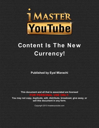 Content Is The New
Currency!

Published by Eyal Mizrachi

This document and all that is associated are licensed

FOR PERSONAL USE ONLY.
You may not copy, duplicate, edit, distribute, broadcast, give away, or
sell this document in any form.
Copyright 2013 imasteryoutube.com

 