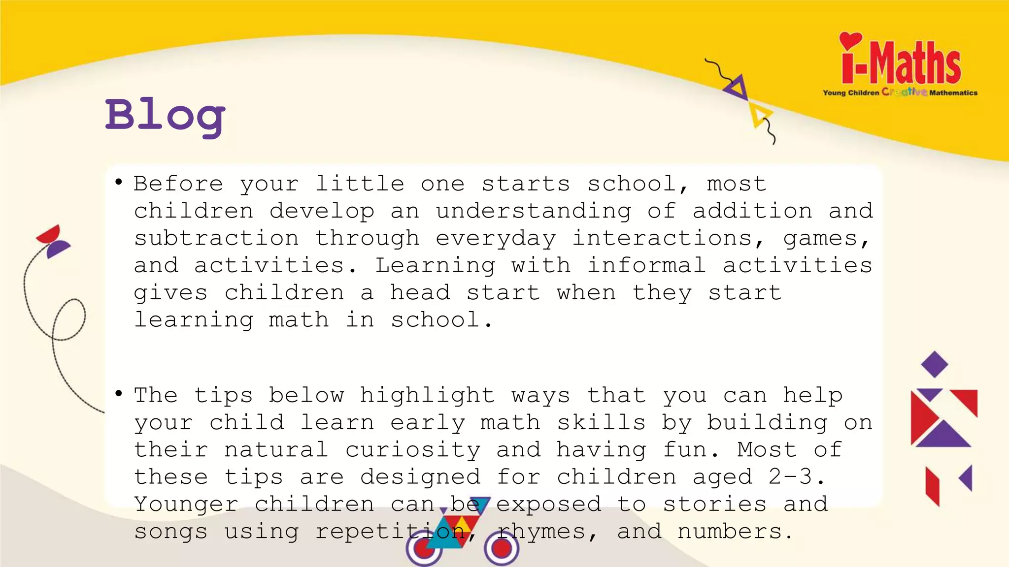 Blog
• Before your little one starts school, most
children develop an understanding of addition and
subtraction through everyday interactions, games,
and activities. Learning with informal activities
gives children a head start when they start
learning math in school.
• The tips below highlight ways that you can help
your child learn early math skills by building on
their natural curiosity and having fun. Most of
these tips are designed for children aged 2–3.
Younger children can be exposed to stories and
songs using repetition, rhymes, and numbers.
 