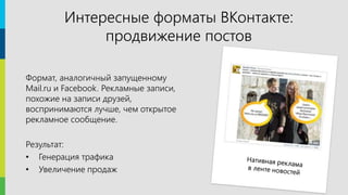 17
Формат, аналогичный запущенному
Mail.ru и Facebook. Рекламные записи,
похожие на записи друзей,
воспринимаются лучше, чем открытое
рекламное сообщение.
Результат:
• Генерация трафика
• Увеличение продаж
Интересные форматы ВКонтакте:
продвижение постов
 