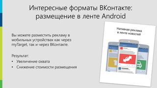 18
Вы можете разместить рекламу в
мобильных устройствах как через
myTarget, так и через ВКонтакте.
Результат:
• Увеличение охвата
• Снижение стоимости размещения
Интересные форматы ВКонтакте:
размещение в ленте Android
 