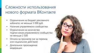 19
Сложности использования
нового формата ВКонтакте
• Ограничения на бюджет рекламного
кабинета: не меньше 5 000 руб.
• Наличие управляемого сообщества
• Ограничения на количество
подписчиков управляемого сообщества:
не меньше 2 500
• Оплата за просмотр (не за переход
или социальное действие)
• Длительное прохождение
модерации
 
