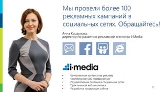 23
Мы провели более 100
рекламных кампаний в
социальных сетях. Обращайтесь!
Анна Караулова,
директор по развитию рекламное агентство i-Media
• Качественная контекстная реклама
• Комплексное SEO-продвижение
• Результативная реклама в социальных сетях
• Практическая веб-аналитика
• Разработка продающих сайтов
 