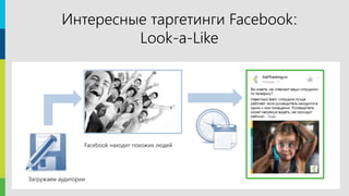 3
Facebook позволяет найти аудиторию, похожую на источник. Источником
могут служить списки e-mail адресов и телефонов, данные о посещении
определенных страниц сайта или люди, посетившие какое-либо
мероприятие.
Выбор похожей аудитории достаточно точен: друзья друзей чаще всего
имеют одинаковые интересы.
Интересные таргетинги Facebook:
Look-a-Like
Загружаем аудитории
Facebook находит похожих людей
 
