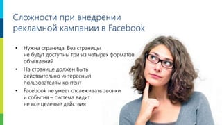 6
• Нужна страница. Без страницы
не будут доступны три из четырех форматов
объявлений
• На странице должен быть
действительно интересный
пользователям контент
• Facebook не умеет отслеживать звонки
и события – система видит
не все целевые действия
Сложности при внедрении
рекламной кампании в Facebook
 