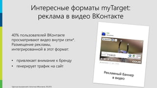 9
Интересные форматы myTarget:
реклама в видео ВКонтакте
40% пользователей ВКонтакте
просматривают видео внутри сети*.
Размещение рекламы,
интегрированной в этот формат:
• привлекает внимание к бренду
• генерирует трафик на сайт
*Данные внутренней статистики ВКонтакте, 09.2013
 