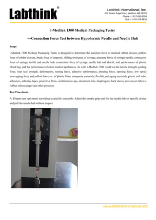 www.labthinkinternational.com
i-Meditek 1300 Medical Packaging Tester
---Connection Force Test between Hypodermic Needle and Needle Hub
Scope
i-Meditek 1300 Medical Packaging Tester is designed to determine the puncture force of medical rubber closure, pullout
force of rubber closure, break force of ampoule, sliding resistance of syringe, puncture force of syringe needle, connection
force of syringe needle and needle hub, connection force of syringe needle hub and shield, seal performance of plastic
blood bag, and the performance of other medical appliances. As well, i-Meditek 1300 could test the tensile strength, peeling
force, heat seal strength, deformation, tearing force, adhesive performance, piercing force, opening force, low speed
unwrapping force and pullout force etc. of plastic films, composite materials, flexible packaging materials, plastic soft tube,
adhesives, adhesive tapes, protective films, combination caps, aluminum foils, diaphragms, back sheets, non-woven fabrics,
rubber, release paper and other products.
Test Procedures
A: Prepare test specimens according to specific standards. Adjust the sample grips and fix the needle hub on specific device
and pull the needle hub without impact.
 