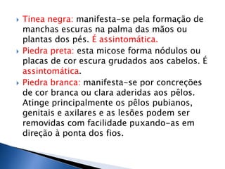    Tinea negra: manifesta-se pela formação de
    manchas escuras na palma das mãos ou
    plantas dos pés. É assintomática.
   Piedra preta: esta micose forma nódulos ou
    placas de cor escura grudados aos cabelos. É
    assintomática.
   Piedra branca: manifesta-se por concreções
    de cor branca ou clara aderidas aos pêlos.
    Atinge principalmente os pêlos pubianos,
    genitais e axilares e as lesões podem ser
    removidas com facilidade puxando-as em
    direção à ponta dos fios.
 