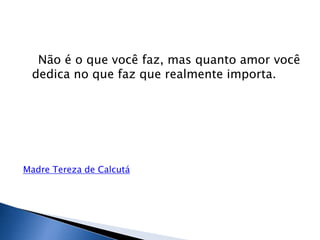 Não é o que você faz, mas quanto amor você
 dedica no que faz que realmente importa.




Madre Tereza de Calcutá
 