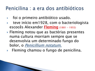      foi o primeiro antibiótico usado.
     teve início em1928, com o bacteriologista
    escocês Alexander Fleming (1881 - 1955)
   Fleming notou que as bactérias presentes
    numa cultura morriam sempre que se
    desenvolvia um determinado fungo do
    bolor, o Penicillium notatum.
    Fleming chamou o fungo de penicilina.
 