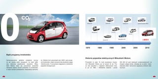 2
Historia pojazdów elektrycznych Mitsubishi Motors
1970 1980 1990 2000 2005 2010
Przyszłość to prąd. Ta myśl przyświeca inżynie-
rom Mitsubishi Motors już od ponad 40 lat. Pra-
ce nad pojazdem z napędem elektrycznym trwa-
ły już od 1966 r. Wieloletnie badania i ponad
500 000 km jazd testowych przeprowadzonych na
drogach całego świata, składają się na jeden, niepo-
wtarzalny efekt. Samochód napędzany silnikiem elek-
trycznym.
Minica EV Libero EV
Lancer EV
Colt EV
Eclipse EV Lancer Evolution MIEV
Mitsubishi HEV
i-MiEV
FTO EVMinicab EV
0
CO2
1
Zanieczyszczenie, globalne ocieplenie, kurczą-
ce się zasoby paliw bazujących na ropie nafto-
wej, stanowią współczesne wyzwania. Mitsu-
bishi Motors stara się poszukiwać sposobów
obniżania wpływu swoich produktów na środowisko,
w całym okresie powstawania i eksploatacji samocho-
du. Efektem tych poszukiwań jest i-MiEV, auto przyja-
zne środowisku, dzięki zerowej emisji dwutlenku węgla
i tlenków azotu. To szczytowe osiągnięcie w dziedzinie
pojazdów ekologicznych.
Bądź przyjazny środowisku
 