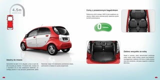 0hałasu
Cichy z przestronnym bagażnikiem
Zabierz wszystko ze sobą
Nawet w sytuacji, kiedy samochodem podróżują
cztery osoby, wciąż możesz cieszyć się przestrze-
nią bagażową o wielkości 235 litrów. A kiedy złożysz
dwa tylne siedzenia, odkryjesz bagażnik o wielkości
860 litrów.
4
Elektryczny silnik nowego i-MiEV-a jest wyjątkowo wy-
ciszony, dzięki czemu podczas jazdy zapewnia wysoki
komfort podróżowania.
Idealny do miasta
3
Samochód ma tylko 3,5 m długości, przez co jest ide-
alny do jazdy po mieście. 15-calowe koła, rozstaw osi
o wymiarze 2,5 m oraz zwiększona stabilność, po-
zwalają pewnie Ci się poruszać gdziekolwiek jesteś.
Natomiast, dzięki 4,5-metrowemu promieniowi skrętu,
parkowanie w mieście to czysta przyjemność.
0hałasu
 